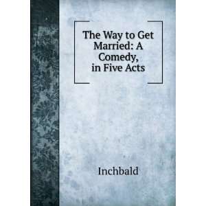  The Way to Get Married: A Comedy, in Five Acts: Inchbald 