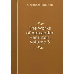   The Works of Alexander Hamilton, Volume 3 Alexander Hamilton Books